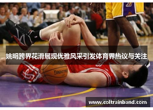 姚明跨界花滑展现优雅风采引发体育界热议与关注