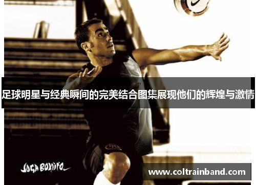 足球明星与经典瞬间的完美结合图集展现他们的辉煌与激情